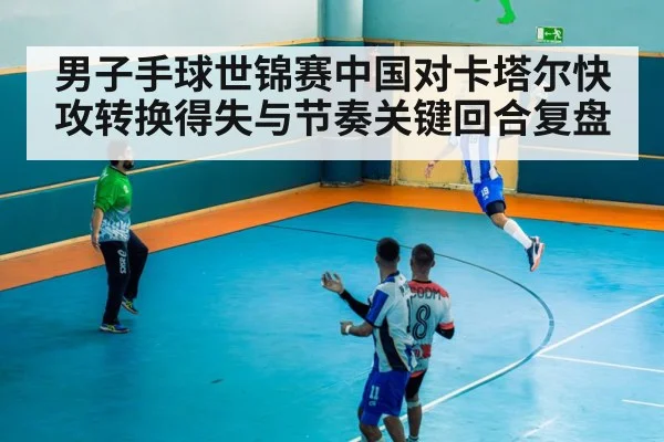 男子手球世锦赛中国对卡塔尔快攻转换得失与节奏关键回合复盘
