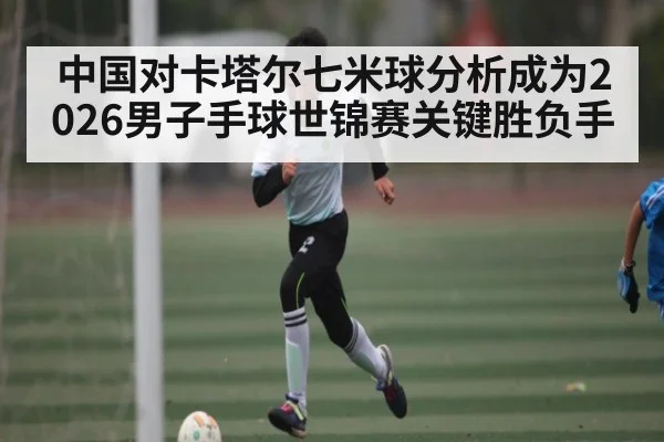 中国对卡塔尔七米球分析成为2026男子手球世锦赛关键胜负手